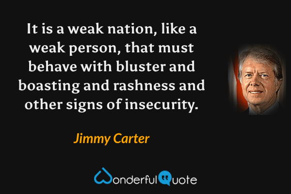 It is a weak nation, like a weak person, that must behave with bluster and boasting and rashness and other signs of insecurity. - Jimmy Carter quote.