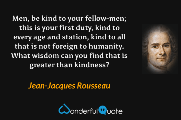 Men, be kind to your fellow-men; this is your first duty, kind to every age and station, kind to all that is not foreign to humanity.  What wisdom can you find that is greater than kindness? - Jean-Jacques Rousseau quote.