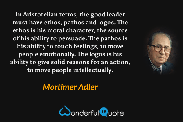 In Aristotelian terms, the good leader must have ethos, pathos and logos.  The ethos is his moral character, the source of his ability to persuade.  The pathos is his ability to touch feelings, to move people emotionally.  The logos is his ability to give solid reasons for an action, to move people intellectually. - Mortimer Adler quote.