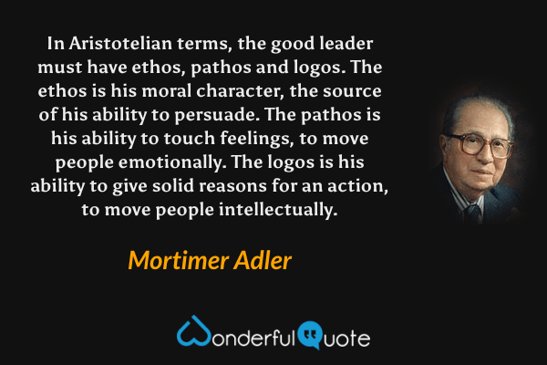 In Aristotelian terms, the good leader must have ethos, pathos and logos. The ethos is his moral character, the source of his ability to persuade. The pathos is his ability to touch feelings, to move people emotionally. The logos is his ability to give solid reasons for an action, to move people intellectually. - Mortimer Adler quote.