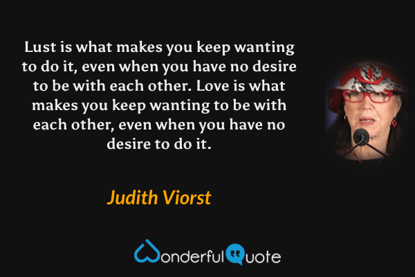 Lust is what makes you keep wanting to do it, even when you have no desire to be with each other.  Love is what makes you keep wanting to be with each other, even when you have no desire to do it. - Judith Viorst quote.
