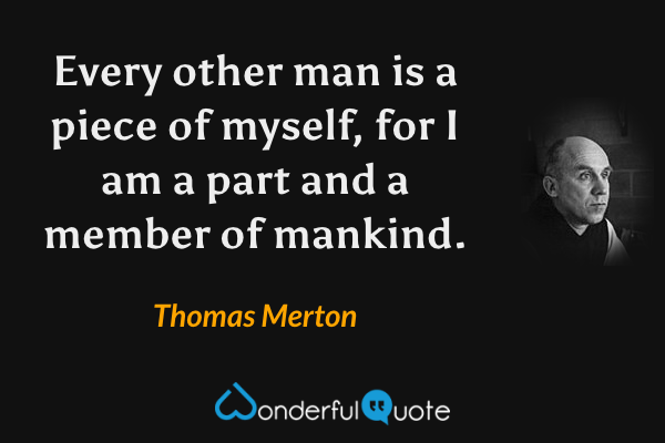 Every other man is a piece of myself, for I am a part and a member of mankind. - Thomas Merton quote.