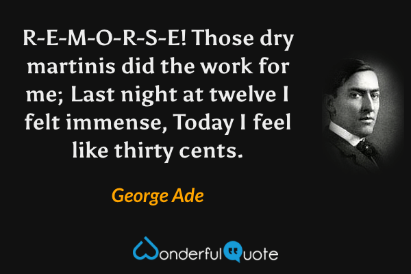 R-E-M-O-R-S-E!
Those dry martinis did the work for me;
Last night at twelve I felt immense,
Today I feel like thirty cents. - George Ade quote.