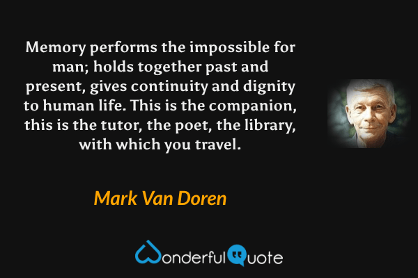 Memory performs the impossible for man; holds together past and present, gives continuity and dignity to human life.  This is the companion, this is the tutor, the poet, the library, with which you travel. - Mark Van Doren quote.