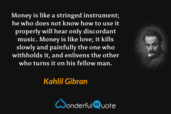 Money is like a stringed instrument; he who does not know how to use it properly will hear only discordant music.  Money is like love; it kills slowly and painfully the one who withholds it, and enlivens the other who turns it on his fellow man. - Kahlil Gibran quote.