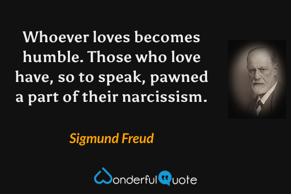 Whoever loves becomes humble.  Those who love have, so to speak, pawned a part of their narcissism. - Sigmund Freud quote.