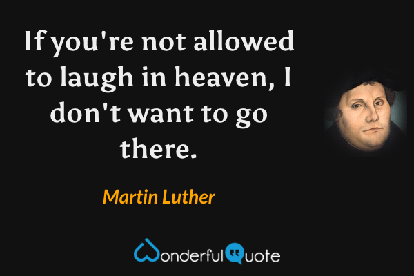 If you're not allowed to laugh in heaven, I don't want to go there. - Martin Luther quote.