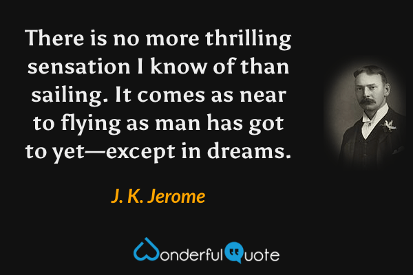 There is no more thrilling sensation I know of than sailing.  It comes as near to flying as man has got to yet—except in dreams. - J. K. Jerome quote.