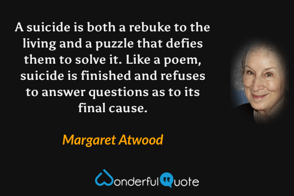 A suicide is both a rebuke to the living and a puzzle that defies them to solve it.  Like a poem, suicide is finished and refuses to answer questions as to its final cause. - Margaret Atwood quote.