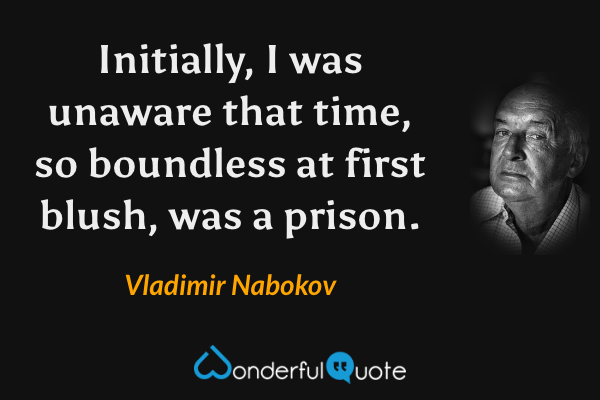 Initially, I was unaware that time, so boundless at first blush, was a prison. - Vladimir Nabokov quote.