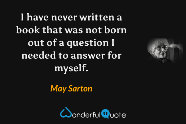 I have never written a book that was not born out of a question I needed to answer for myself. - May Sarton quote.