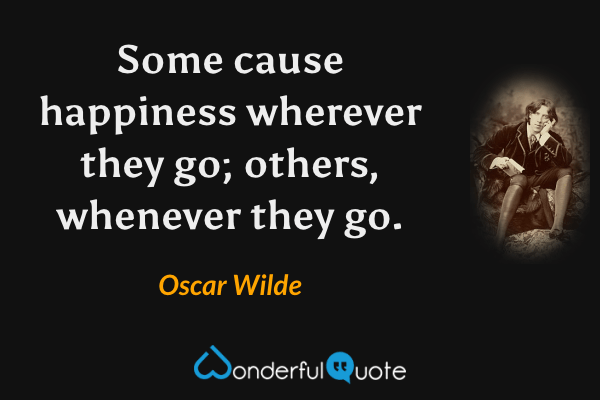 Some cause happiness wherever they go; others, whenever they go. - Oscar Wilde quote.