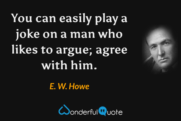 You can easily play a joke on a man who likes to argue; agree with him. - E. W. Howe quote.