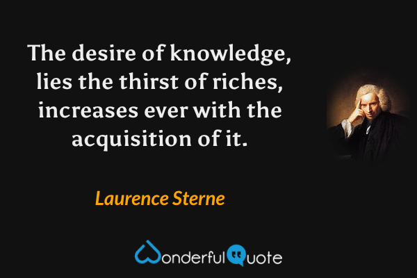 The desire of knowledge, lies the thirst of riches, increases ever with the acquisition of it. - Laurence Sterne quote.