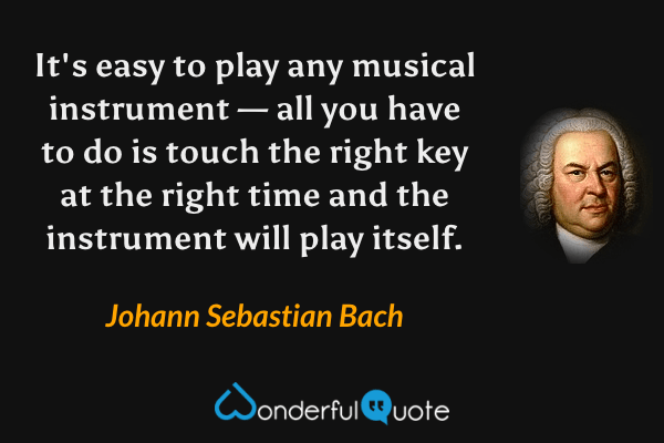 It's easy to play any musical instrument — all you have to do is touch the right key at the right time and the instrument will play itself. - Johann Sebastian Bach quote.