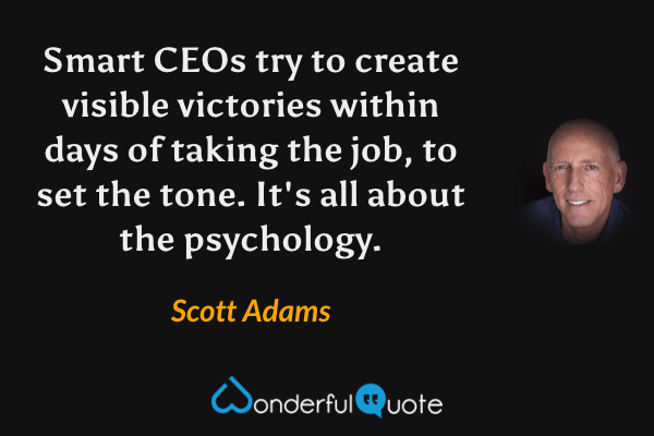 Smart CEOs try to create visible victories within days of taking the job, to set the tone. It's all about the psychology. - Scott Adams quote.