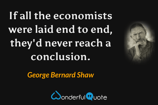 If all the economists were laid end to end, they'd never reach a conclusion. - George Bernard Shaw quote.