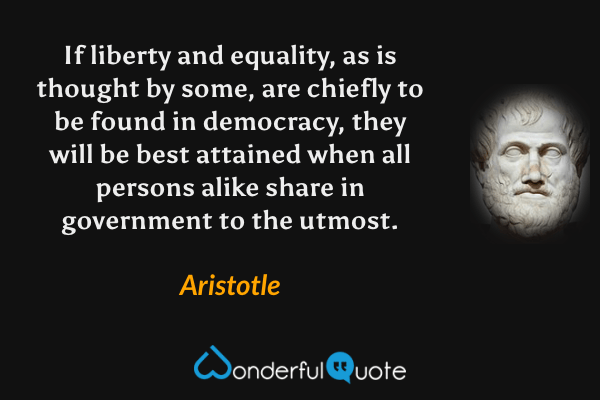 If liberty and equality, as is thought by some, are chiefly to be found in democracy, they will be best attained when all persons alike share in government to the utmost. - Aristotle quote.