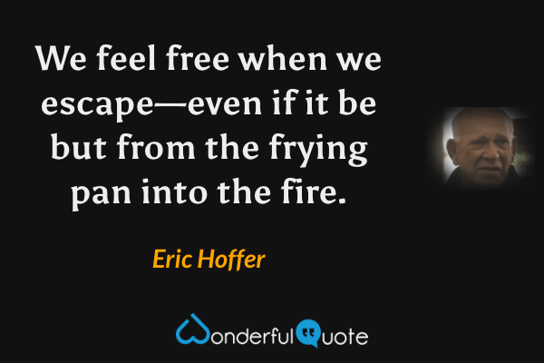 We feel free when we escape—even if it be but from the frying pan into the fire. - Eric Hoffer quote.