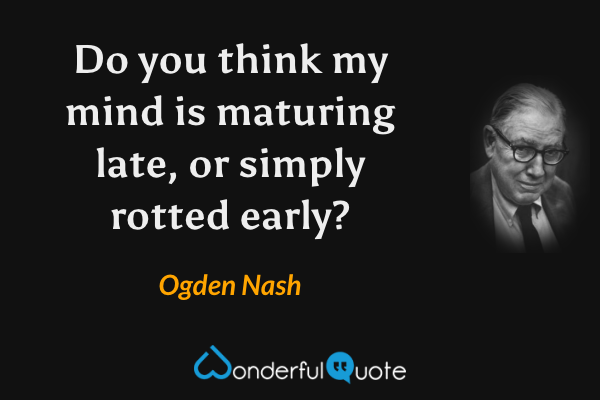 Do you think my mind is maturing late, or simply rotted early? - Ogden Nash quote.