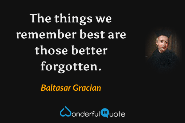 The things we remember best are those better forgotten. - Baltasar Gracian quote.