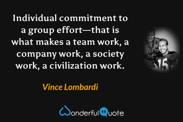 Individual commitment to a group effort—that is what makes a team work, a company work, a society work, a civilization work. - Vince Lombardi quote.