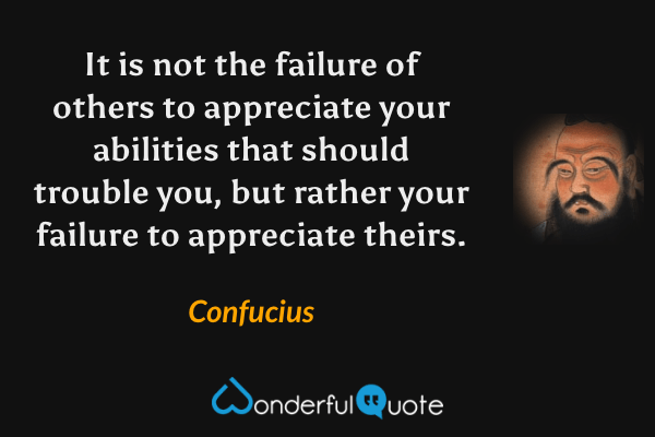 It is not the failure of others to appreciate your abilities that should trouble you, but rather your failure to appreciate theirs. - Confucius quote.