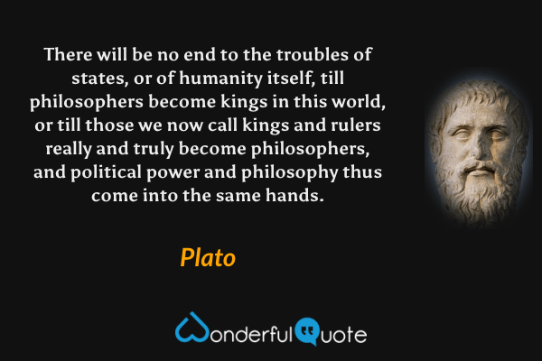 There will be no end to the troubles of states, or of humanity itself, till philosophers become kings in this world, or till those we now call kings and rulers really and truly become philosophers, and political power and philosophy thus come into the same hands. - Plato quote.