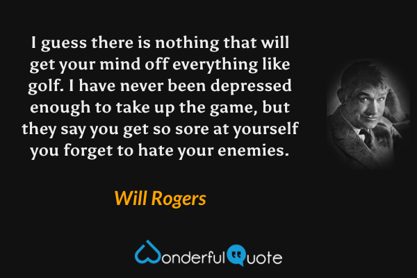I guess there is nothing that will get your mind off everything like golf. I have never been depressed enough to take up the game, but they say you get so sore at yourself you forget to hate your enemies. - Will Rogers quote.