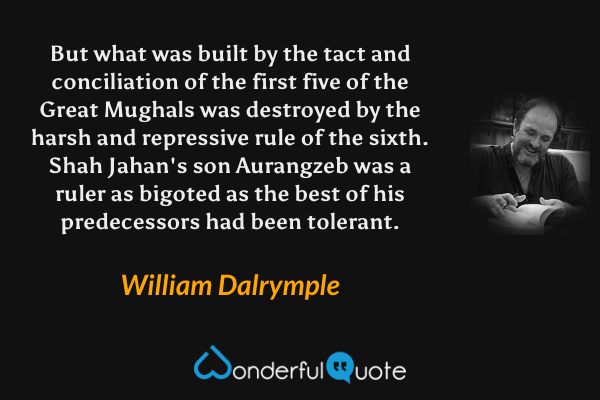 But what was built by the tact and conciliation of the first five of the Great Mughals was destroyed by the harsh and repressive rule of the sixth. Shah Jahan's son Aurangzeb was a ruler as bigoted as the best of his predecessors had been tolerant. - William Dalrymple quote.