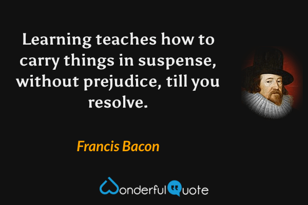 Learning teaches how to carry things in suspense, without prejudice, till you resolve. - Francis Bacon quote.