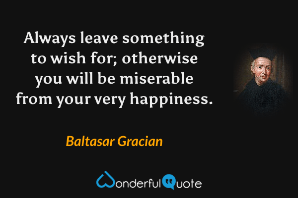 Always leave something to wish for; otherwise you will be miserable from your very happiness. - Baltasar Gracian quote.