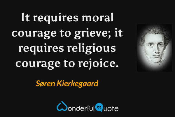It requires moral courage to grieve; it requires religious courage to rejoice. - Søren Kierkegaard quote.