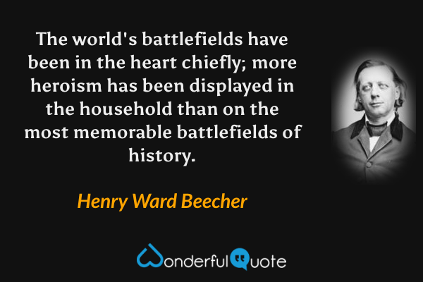 The world's battlefields have been in the heart chiefly; more heroism has been displayed in the household than on the most memorable battlefields of history. - Henry Ward Beecher quote.