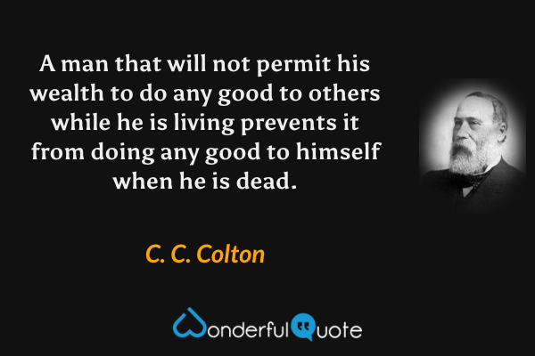 A man that will not permit his wealth to do any good to others while he is living prevents it from doing any good to himself when he is dead. - C. C. Colton quote.