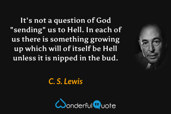 It's not a question of God "sending" us to Hell. In each of us there is something growing up which will of itself be Hell unless it is nipped in the bud. - C. S. Lewis quote.