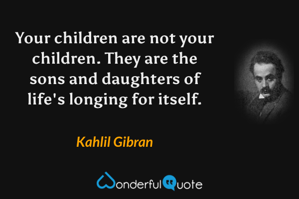 Your children are not your children. They are the sons and daughters of life's longing for itself. - Kahlil Gibran quote.
