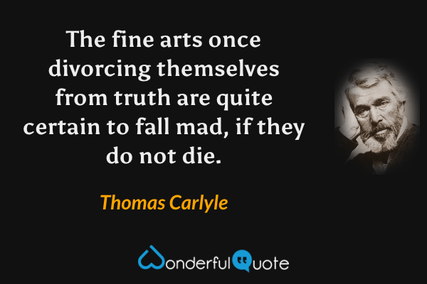 The fine arts once divorcing themselves from truth are quite certain to fall mad, if they do not die. - Thomas Carlyle quote.