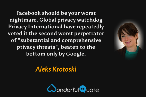 Facebook should be your worst nightmare. Global privacy watchdog Privacy International have repeatedly voted it the second worst perpetrator of "substantial and comprehensive privacy threats", beaten to the bottom only by Google. - Aleks Krotoski quote.