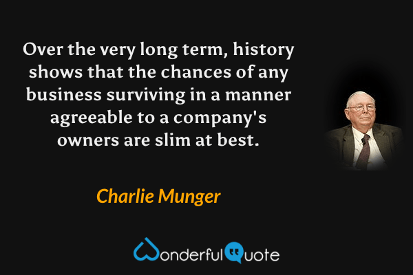 Over the very long term, history shows that the chances of any business surviving in a manner agreeable to a company's owners are slim at best. - Charlie Munger quote.