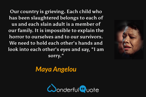 Our country is grieving. Each child who has been slaughtered belongs to each of us and each slain adult is a member of our family. It is impossible to explain the horror to ourselves and to our survivors. We need to hold each other's hands and look into each other's eyes and say, "I am sorry." - Maya Angelou quote.