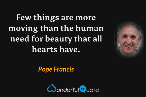 Few things are more moving than the human need for beauty that all hearts have. - Pope Francis quote.