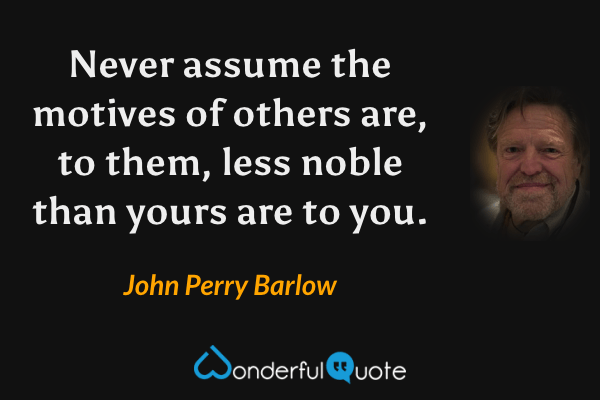 Never assume the motives of others are, to them, less noble than yours are to you. - John Perry Barlow quote.