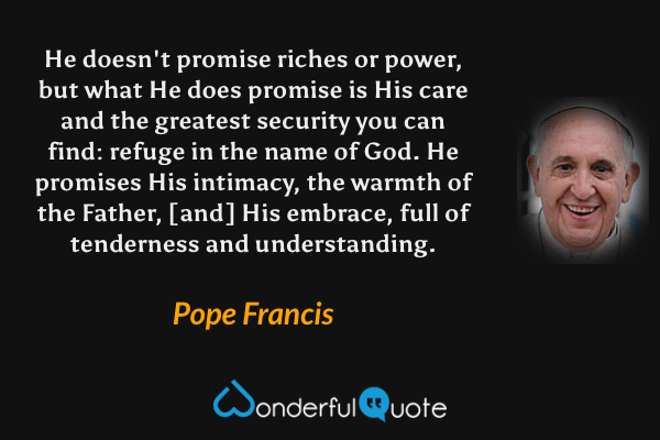 He doesn't promise riches or power, but what He does promise is His care and the greatest security you can find: refuge in the name of God. He promises His intimacy, the warmth of the Father, [and] His embrace, full of tenderness and understanding. - Pope Francis quote.