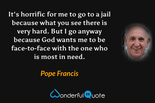 It's horrific for me to go to a jail because what you see there is very hard. But I go anyway because God wants me to be face-to-face with the one who is most in need. - Pope Francis quote.