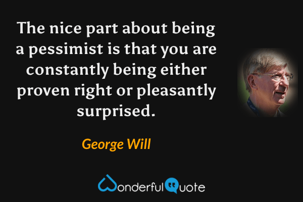The nice part about being a pessimist is that you are constantly being either proven right or pleasantly surprised. - George Will quote.