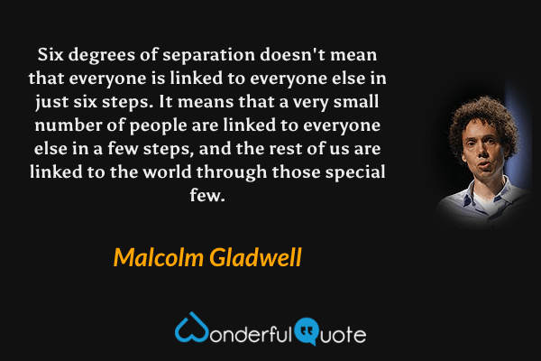 Six degrees of separation doesn't mean that everyone is linked to everyone else in just six steps. It means that a very small number of people are linked to everyone else in a few steps, and the rest of us are linked to the world through those special few. - Malcolm Gladwell quote.