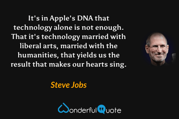 It's in Apple's DNA that technology alone is not enough. That it's technology married with liberal arts, married with the humanities, that yields us the result that makes our hearts sing. - Steve Jobs quote.