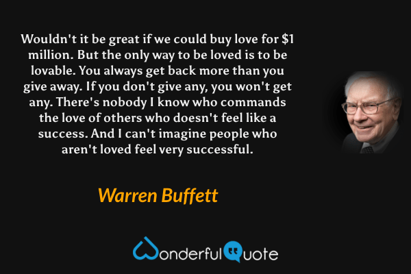 Wouldn't it be great if we could buy love for $1 million. But the only way to be loved is to be lovable. You always get back more than you give away. If you don't give any, you won't get any. There's nobody I know who commands the love of others who doesn't feel like a success. And I can't imagine people who aren't loved feel very successful. - Warren Buffett quote.