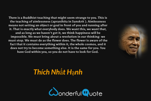 There is a Buddhist teaching that might seem strange to you. This is the teaching of aimlessness (apranihita in Sanskrit ). Aimlessness means not setting an object or goal in front of you and running after it. That is exactly what everybody does. We want this, we want that, and as long as we haven't got it, we think happiness will be impossible. We must bring about a revolution in our thinking: we must stop. We must do as the flower does. The flower is aware of the fact that it contains everything within it, the whole cosmos, and it does not try to become something else. It is the same for you. You have God within you, so you do not have to look for God. - Thích Nhất Hạnh quote.